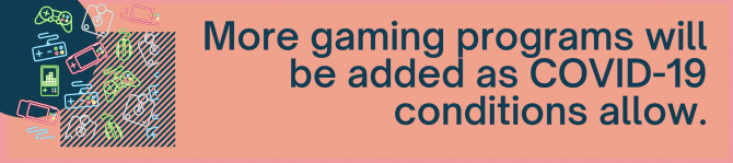 More gaming programs will be added as COVID-19 conditions allow.