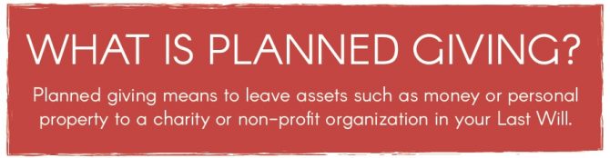Planned giving means to leave assets such as money or personal property to a charity or non-profit organization in your Last Will.