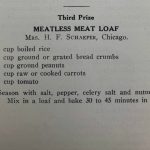 Third Prize, Meatless Meat Loaf, Mrs. H. F. Schaefer, Chicago. 1 cup boiled rice, 1 cup ground or grated bread crumbs, 1/2 cup ground peanuts, 1 cup raw or cooked carrots, 1 cup tomato. Season with salt, pepper, celery salt and nutmeg to taste. Mix in a a loaf and bake 30 to 45 minutes in a hot oven.