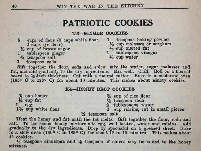 Win the War in the Kitchen. Patriotic cookies. 153--Ginger cookies. 5 cups of flour (3 cups white flour, 2 cups rye flour), 1/2 cup of brown sugar, 1 tablespoon ginger, 3/4 teaspoon salt, 1 teaspoon soda, 1 teaspoon baking powder, 1/2 cup molasses or sorghum, 1/2 cup melted fat, 1 tablespoon vinegar, 1/2 cup water. Sift together the flour, soda and spice; mix the water, sugar molasses and fat, and add gradually to the dry ingredients. Mix well. Chill. Roll on a floured board to 1/8-inch thickness. Cut with a floured cutter. Bake in a moderate oven (185 C to 190 C) for about 10 minutes. This makes about ninety cookies. 154--Honey drop cookies. 3/4 cup honey, 1/4 cup fat, 1 egg, 1 1/2 cup white flour, 3/4 cup of rice flour, 1/2 teaspoon soda, 2 tablespoons water, 1 cup raisins, cut in small pieces, 1/4 teaspoon salt. Heat the honey and fat until the fat melts. Sift together the flour, soda and salt. To the cooled honey mixture add egg, well beaten, water and raisins. Add gradually to the dry ingredients. Drop by spoonsful on a greased sheet. Bake in a slow oven (180 C to 185 C) for about 12 to 15 minutes. This makes about 42 cookies. 1/2 teaspoon cinnamon and 1/8 teaspoon of cloves may be added to the honey mixture.