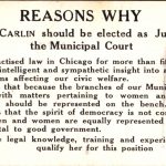 Reasons why Nellie Carlin should be elected as Judge of the Municipal Court: She has practised law in Chicago for more than fifteen years. She has an intelligent and sympathetic insight into all the great problems affecting our civil welfare. She believes that because the branches of our Municipal Court deal with matters pertaining to women and children, wome should be represented on the bench. She believes that the spirit of democracy is not conserved unless men and women are equally represented in all matters vital to good govermnent. She has the legal knowledge, training and experience which qualify her for this position.