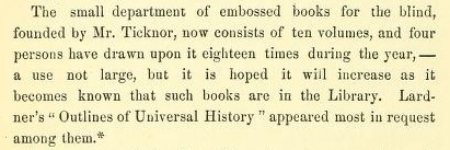 The small department of embossed books for the blind, founded by Mr.Ticknor, now consists of ten volumes, and four persons have drawn upon it eighteen times during the year, - a use not large, but it is hoped it will increase as it becomes known that such books are in the Library. Lardner's "Outlines of Universal History" appeared most in request among them.