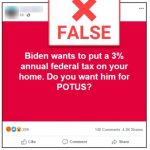 Screenshot of a Facebook Post. The post has a red background with white lettering that says "Biden wants to put a 3% annual federal tax on your home. Do you want him for POTUS?" On top of this image is a box that has a large red X in in and it says "False." At the bottom of the post you can see that 209 people reacted to the Facebook post. There are 140 comments and 4.2K Shares. Underneath the image of the post it says " No: Democratic presidential nominee Joe Biden does not want to create an additional tax on Americans' homes, and he has not proposed doing so.