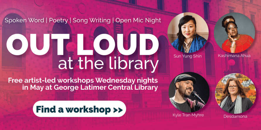 Out Loud at the Library - Spoken word, poetry, song writing, open mic night. Free artist-led workshops Wednesday nights in May at George Latimer Central Library. Find a workshop.