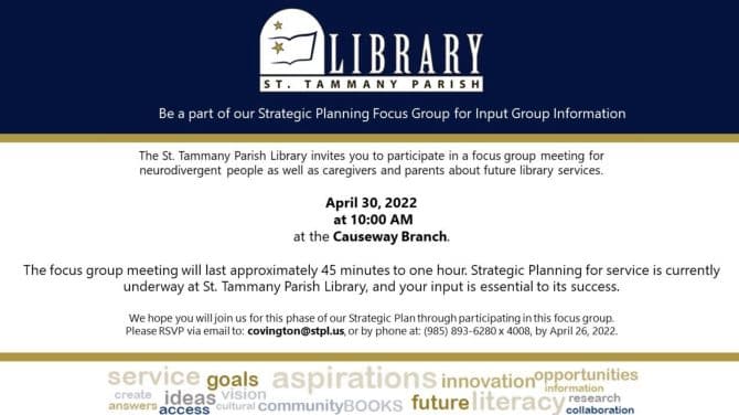 Be a part of our Strategic Planning Focus Group for Input Group Information. The St. Tammany Parish Library invites you to participate in a focus group meeting for neurodivergent people as well as caregivers and parents about future library services. April 30, 2022 at 10:00 AM at the Causeway Branch. The focus group meeting will last approximately 45 minutes to one hour. Strategic Planning for service is currently underway at St. Tammany Parish Library, and your input is essential to its success. We hope you will join us for this phase of our Strategic Plan through participating in this focus group. Please RSVP via email to: covington@stpl.us, or by phone at: (985) 893-6280 x 4008, by April 26, 2022.