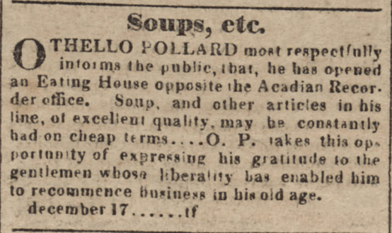 OTHELLO POLLARD most respectfully informs the public, that, he has opened an Eating House opposite the Acadian Recorder office. Soup, and other articles in his line, of excellent quality, may be constantly had on cheap terms.... O. P. takes this opportunity of expressing his gratitude to the gentlemen whose liberality has enabled him to recommence business in his old age.