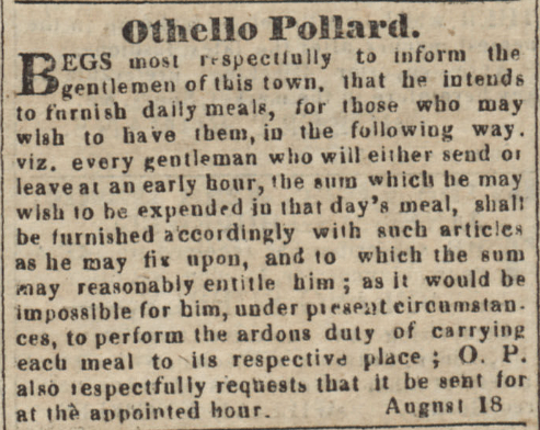Othello Pollard. Begs most respectfully to inform the gentlemen of this town, that he intends to furnish daily meals, for those who may wish to have them, in the following way. viz. every gentleman who will either send or leave at an early hour, the sum which he may wish to be expended in that day's meal, shalt be furnished accordingly with such articles as he may fix upon, and to which the sum may reasonably entitle him; as it would be impossible for him, under present circumstances to perform the arduous duty of carrying each meal to its respective place; O. P. also respectfully requests that it be sent for at the appointed hour