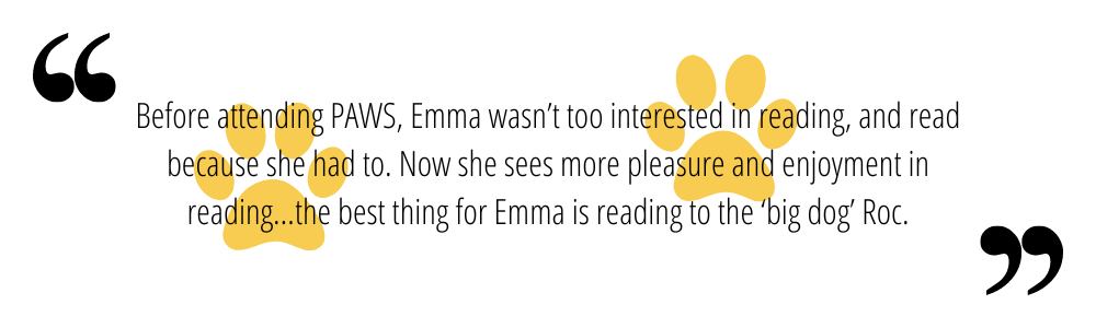 Before attending PAWS, Emma wasn’t too interested in reading, and read because she had to. Now she sees more pleasure and enjoyment in reading…the best thing for Emma is reading to the ‘big dog’ Roc.