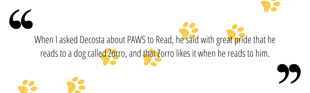 When I asked Decosta about PAWS to Read, he said with great pride that he reads to a dog called Zorro, and that Zorro likes it when he reads to him.