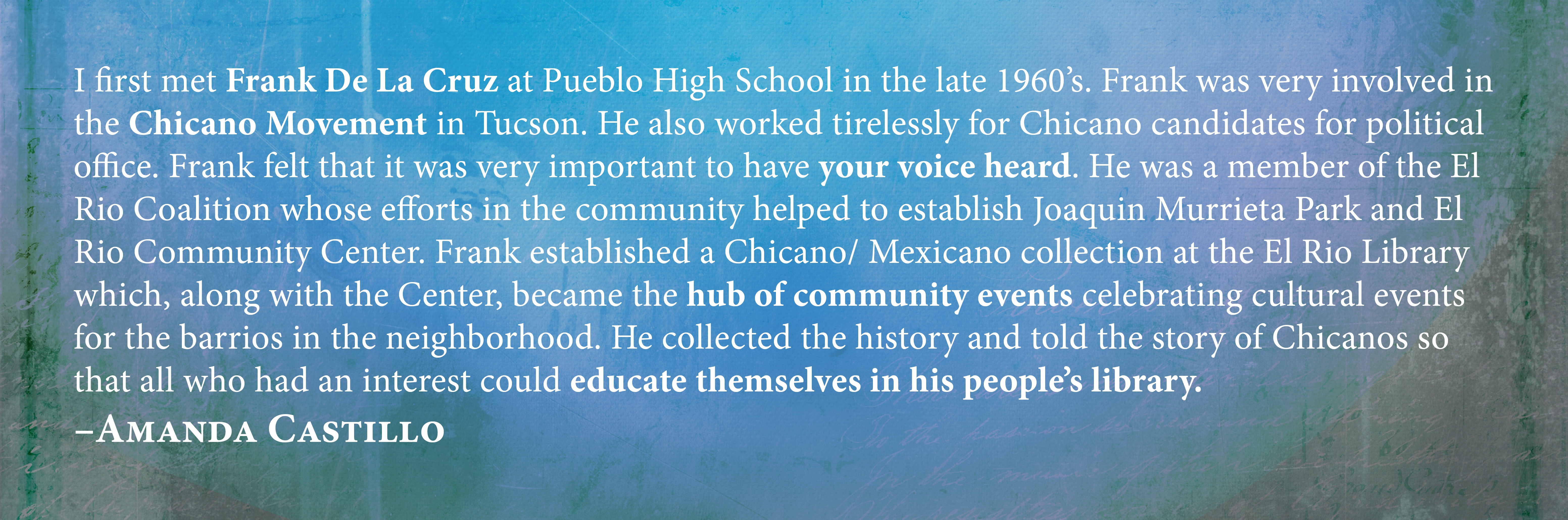 I first met Frank De La Cruz at Pueblo High School in the late 1960’s. Frank was very involved in the Chicano Movement in Tucson. He also worked tirelessly for Chicano candidates for political office. Frank felt that it was very important to have your voice heard. He was a member of the El Rio Coalition whose efforts in the community helped to establish Joaquin Murrieta Park and El Rio Community Center. Frank established a Chicano/ Mexicano collection at the El Rio Library which, along with the Center, became the hub of community events celebrating cultural events for the barrios in the neighborhood. He collected the history and told the story of Chicanos so that all who had an interest could educate themselves in his people’s library. Amanda Castillo