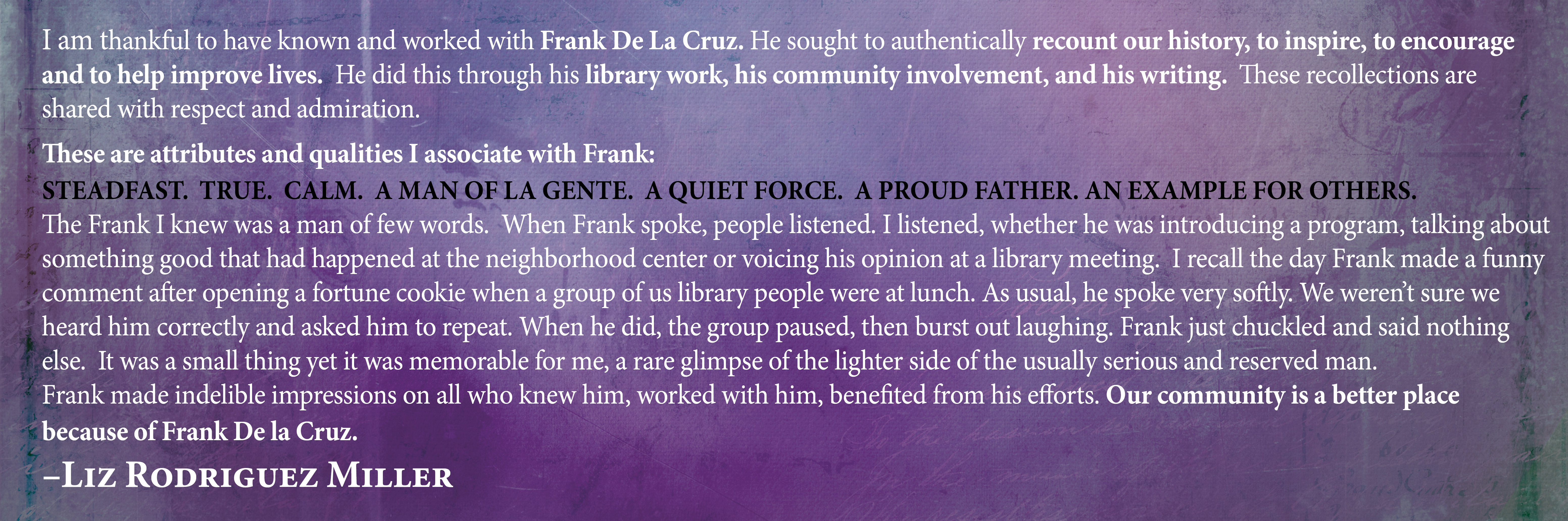 I am thankful to have known and worked with Frank De La Cruz. He sought to authentically recount our history, to inspire, to encourage and to help improve lives. He did this through his library work, his community involvement, and his writing. These recollections are shared with respect and admiration. These are attributes and qualities I associate with Frank: Steadfast. True. Calm. A man of la gente. A quiet force. A proud father. An example for others. The Frank I knew was a man of few words. When Frank spoke, people listened. I listened, whether he was introducing a program, talking about something good that had happened at the neighborhood center or voicing his opinion at a library meeting. I recall the day Frank made a funny comment after opening a fortune cookie when a group of us library people were at lunch. As usual, he spoke very softly. We weren’t sure we heard him correctly and asked him to repeat. When he did, the group paused, then burst out laughing. Frank just chuckled and said nothing else. It was a small thing yet it was memorable for me, a rare glimpse of the lighter side of the usually serious and reserved man. Frank made indelible impressions on all who knew him, worked with him, benefited from his efforts. Our community is a better place because of Frank De la Cruz. Liz Rodriguez Miller