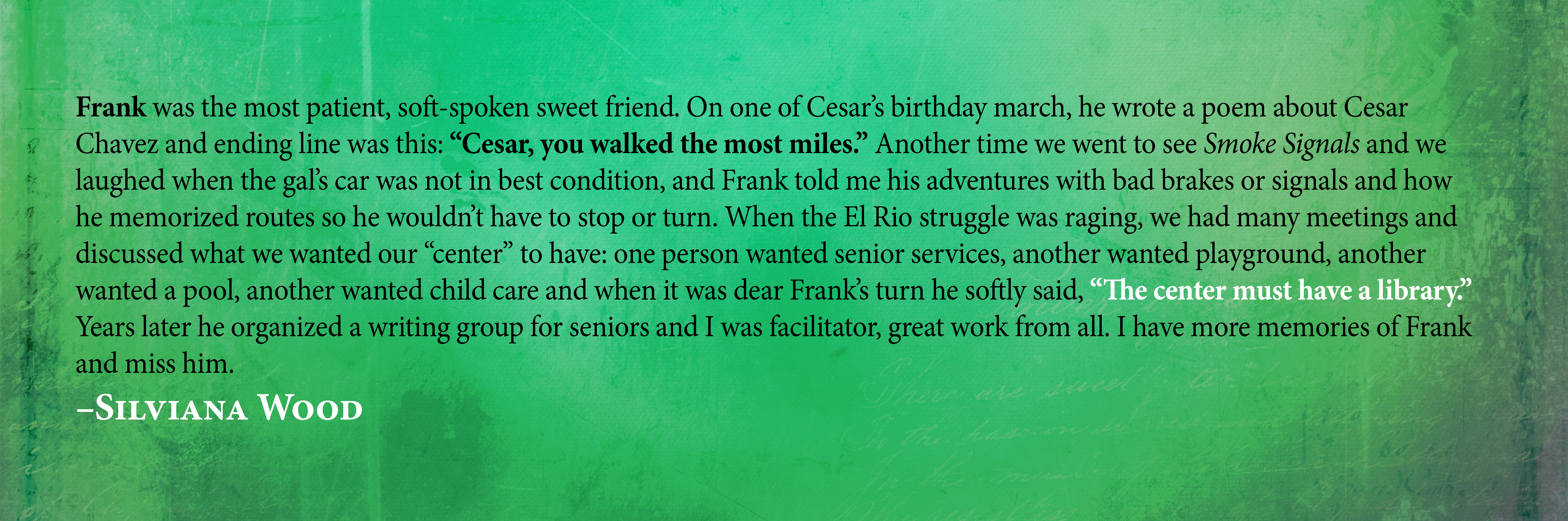 Frank was the most patient, soft-spoken sweet friend.On one of Cesar's birthday march, he wrote a poem about Cesar Chavez and ending line was this: "Cesar, you walked the most miles." Another time we went to see Smoke Signals and we laughed when the gal's car was not in best condition, and Frank told me his adventures with bad brakes or signals and how he memorized routes so he wouldn't have to stop or turn. When the El Rio struggle was raging, we had many meetings and discussed what we wanted our "center" to have: one person wanted senior services, another wanted playground, another wanted a pool, another wanted child care and when it was dear Frank's turn he softly said, "The center must have a library." Years later he organized a writing group for seniors and I was facilitator, great work from all. I have more memories of Frank and miss him. Silviana Wood