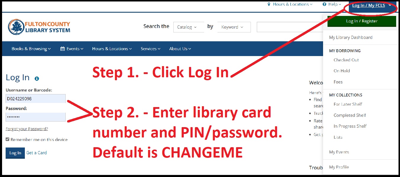 Step 1. Click log in at the top right of the library web page. Step 2: Enter library card number and PIN/password. The default PIN/password is CHANGEME.