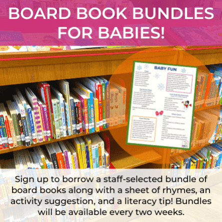 Board Book Bundles for Babies: Sign up to borrow a staff-selected bundle of board books along with a sheet of rhymes, an activity suggestion, and a literacy tip! Bundles will be available every two weeks.