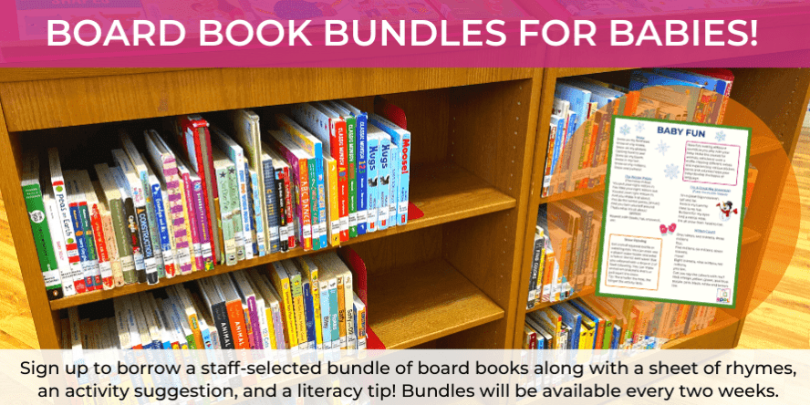 Board Book Bundles for Babies: Sign up to borrow a staff-selected bundle of board books along with a sheet of rhymes, an activity suggestion, and a literacy tip! Bundles will be available every two weeks.
